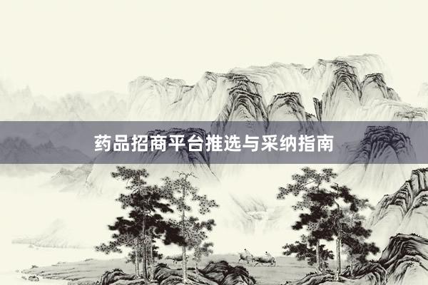 药品招商平台推选与采纳指南